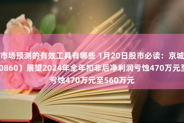 市场预测的有效工具有哪些 1月20日股市必读：京城股份（600860）展望2024年全年扣非后净利润亏蚀470万元至560万元