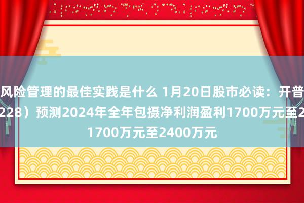 风险管理的最佳实践是什么 1月20日股市必读：开普云（688228）预测2024年全年包摄净利润盈利1700万元至2400万元