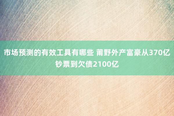 市场预测的有效工具有哪些 莆野外产富豪从370亿钞票到欠债2100亿