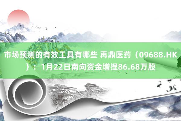 市场预测的有效工具有哪些 再鼎医药（09688.HK）：1月22日南向资金增捏86.68万股