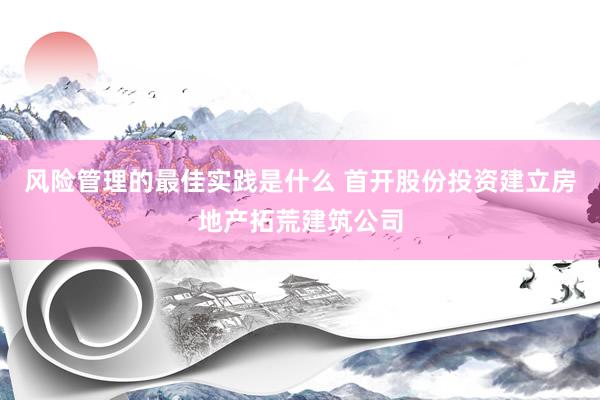 风险管理的最佳实践是什么 首开股份投资建立房地产拓荒建筑公司