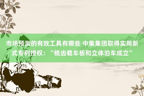 市场预测的有效工具有哪些 中集集团取得实用新式专利授权：“梳齿载车板和立体泊车成立”