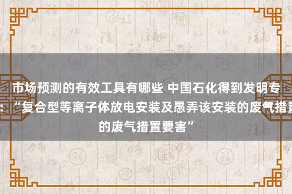 市场预测的有效工具有哪些 中国石化得到发明专利授权：“复合型等离子体放电安装及愚弄该安装的废气措置要害”