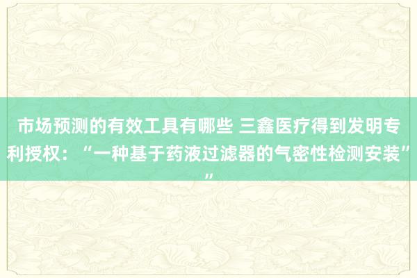 市场预测的有效工具有哪些 三鑫医疗得到发明专利授权：“一种基于药液过滤器的气密性检测安装”