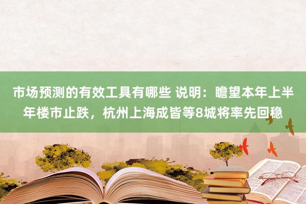 市场预测的有效工具有哪些 说明：瞻望本年上半年楼市止跌，杭州上海成皆等8城将率先回稳