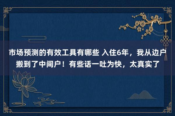 市场预测的有效工具有哪些 入住6年，我从边户搬到了中间户！有些话一吐为快，太真实了