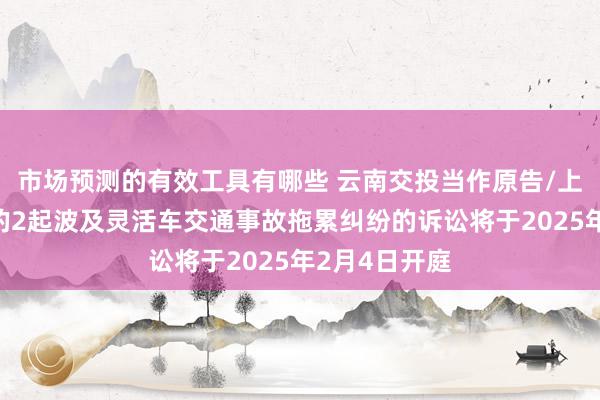 市场预测的有效工具有哪些 云南交投当作原告/上诉东说念主的2起波及灵活车交通事故拖累纠纷的诉讼将于2025年2月4日开庭