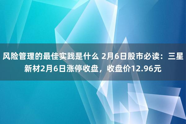 风险管理的最佳实践是什么 2月6日股市必读：三星新材2月6日涨停收盘，收盘价12.96元