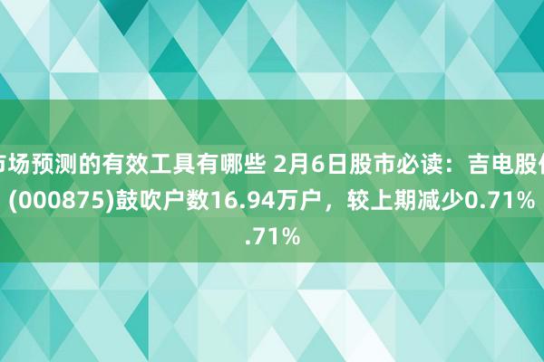 市场预测的有效工具有哪些 2月6日股市必读：吉电股份(000875)鼓吹户数16.94万户，较上期减少0.71%