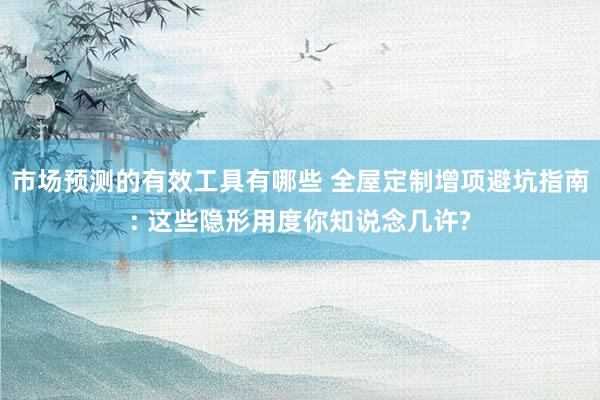 市场预测的有效工具有哪些 全屋定制增项避坑指南: 这些隐形用度你知说念几许?