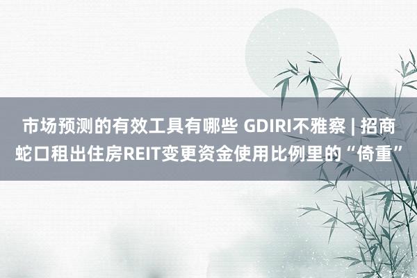 市场预测的有效工具有哪些 GDIRI不雅察 | 招商蛇口租出住房REIT变更资金使用比例里的“倚重”