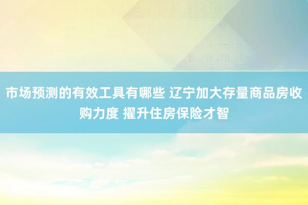 市场预测的有效工具有哪些 辽宁加大存量商品房收购力度 擢升住房保险才智