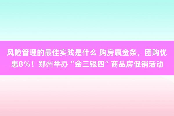 风险管理的最佳实践是什么 购房赢金条，团购优惠8％！郑州举办“金三银四”商品房促销活动