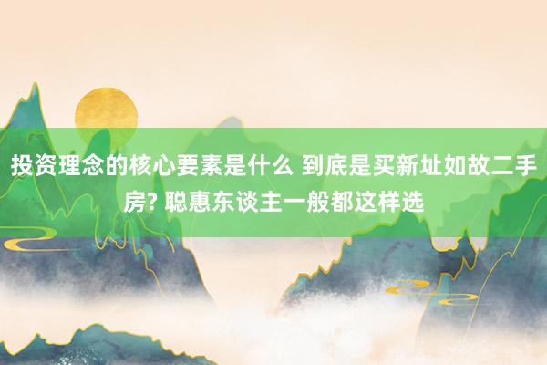 投资理念的核心要素是什么 到底是买新址如故二手房? 聪惠东谈主一般都这样选