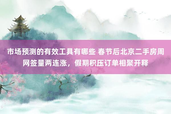 市场预测的有效工具有哪些 春节后北京二手房周网签量两连涨，假期积压订单相聚开释