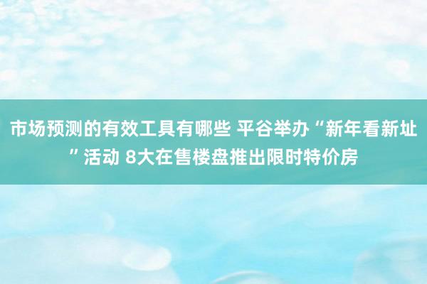 市场预测的有效工具有哪些 平谷举办“新年看新址”活动 8大在售楼盘推出限时特价房