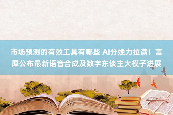 市场预测的有效工具有哪些 AI分娩力拉满！言犀公布最新语音合成及数字东谈主大模子进展