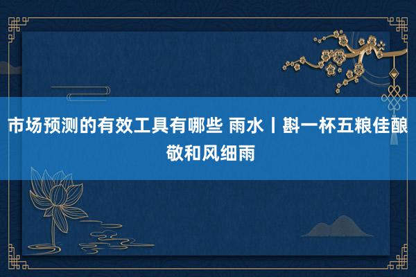 市场预测的有效工具有哪些 雨水丨斟一杯五粮佳酿 敬和风细雨