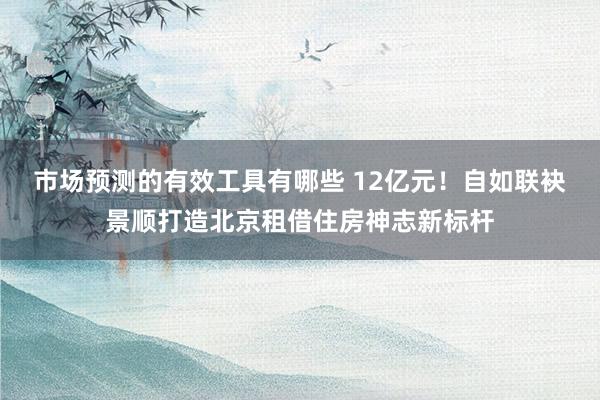 市场预测的有效工具有哪些 12亿元！自如联袂景顺打造北京租借住房神志新标杆