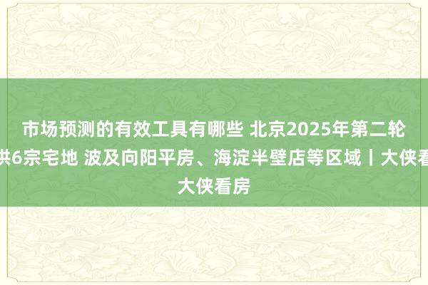 市场预测的有效工具有哪些 北京2025年第二轮拟供6宗宅地 波及向阳平房、海淀半壁店等区域丨大侠看房