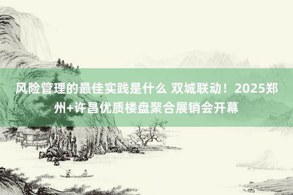 风险管理的最佳实践是什么 双城联动！2025郑州+许昌优质楼盘聚合展销会开幕