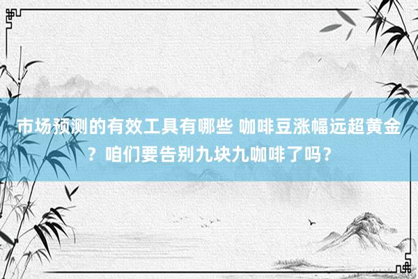 市场预测的有效工具有哪些 咖啡豆涨幅远超黄金？咱们要告别九块九咖啡了吗？