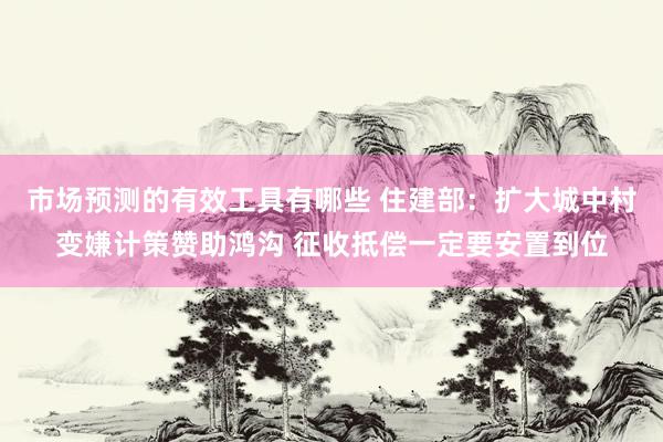 市场预测的有效工具有哪些 住建部：扩大城中村变嫌计策赞助鸿沟 征收抵偿一定要安置到位