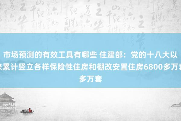 市场预测的有效工具有哪些 住建部：党的十八大以来累计竖立各样保险性住房和棚改安置住房6800多万套