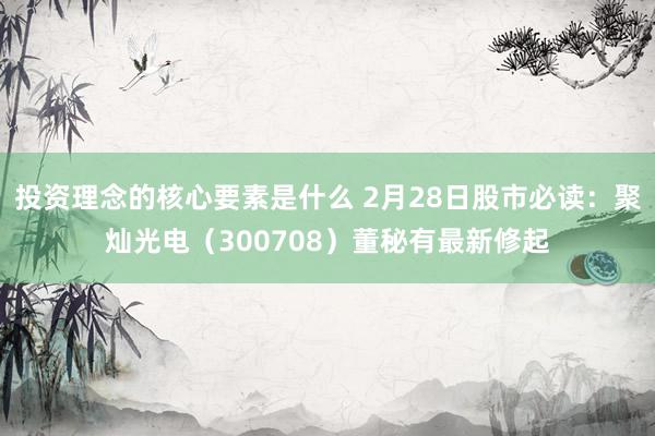 投资理念的核心要素是什么 2月28日股市必读：聚灿光电（300708）董秘有最新修起