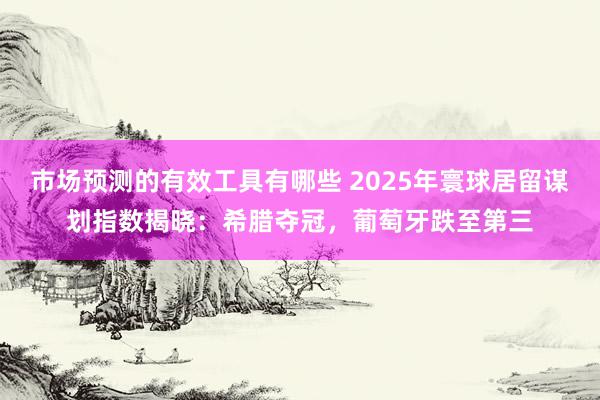 市场预测的有效工具有哪些 2025年寰球居留谋划指数揭晓：希腊夺冠，葡萄牙跌至第三