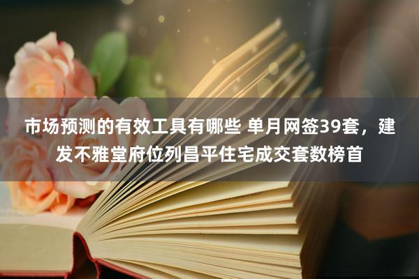 市场预测的有效工具有哪些 单月网签39套，建发不雅堂府位列昌平住宅成交套数榜首