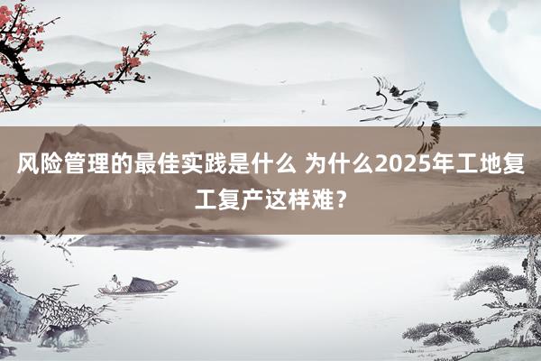 风险管理的最佳实践是什么 为什么2025年工地复工复产这样难？