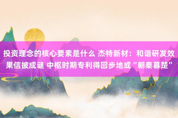 投资理念的核心要素是什么 杰特新材：和谐研发效果信披成谜 中枢时期专利得回步地或“朝秦暮楚”