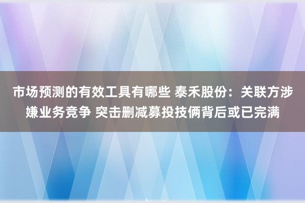 市场预测的有效工具有哪些 泰禾股份：关联方涉嫌业务竞争 突击删减募投技俩背后或已完满