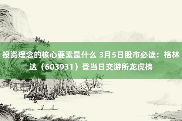 投资理念的核心要素是什么 3月5日股市必读：格林达（603931）登当日交游所龙虎榜