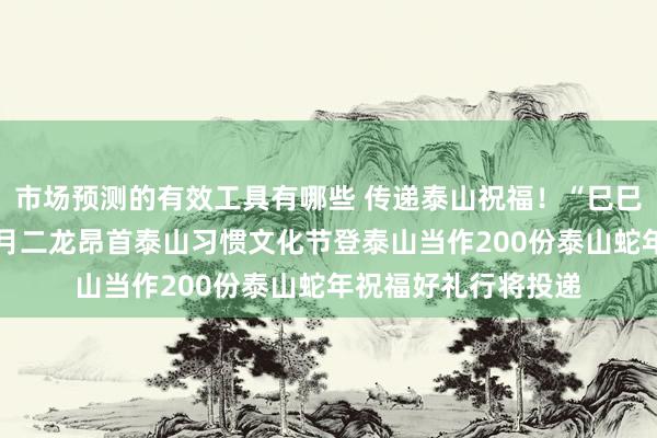 市场预测的有效工具有哪些 传递泰山祝福！“巳巳如意 民殷国富”二月二龙昂首泰山习惯文化节登泰山当作200份泰山蛇年祝福好礼行将投递