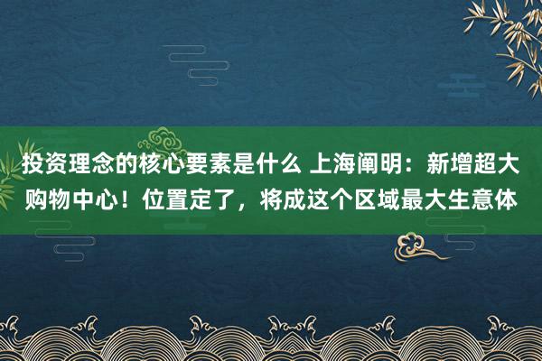 投资理念的核心要素是什么 上海阐明：新增超大购物中心！位置定了，将成这个区域最大生意体