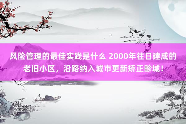 风险管理的最佳实践是什么 2000年往日建成的老旧小区，沿路纳入城市更新矫正畛域！