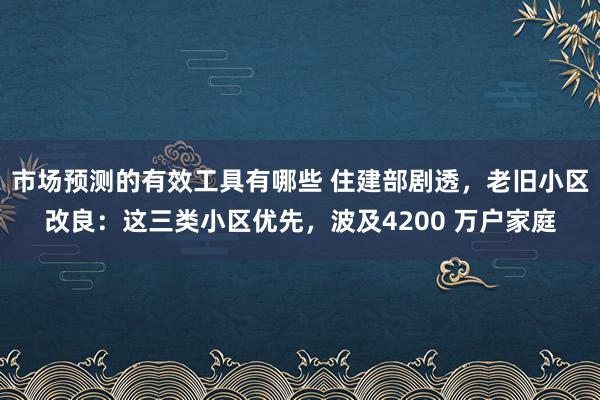 市场预测的有效工具有哪些 住建部剧透，老旧小区改良：这三类小区优先，波及4200 万户家庭