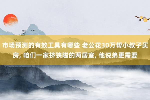 市场预测的有效工具有哪些 老公花30万帮小叔子买房, 咱们一家挤狭隘的两居室, 他说弟更需要