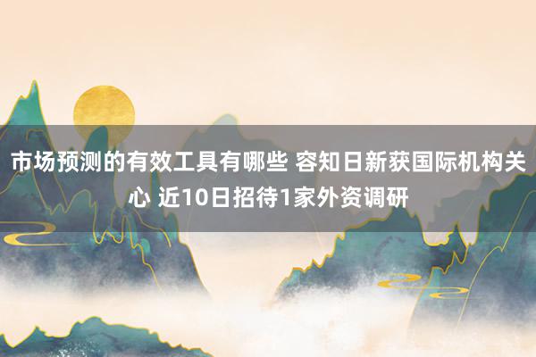 市场预测的有效工具有哪些 容知日新获国际机构关心 近10日招待1家外资调研