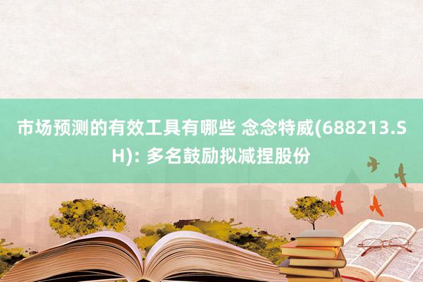 市场预测的有效工具有哪些 念念特威(688213.SH): 多名鼓励拟减捏股份