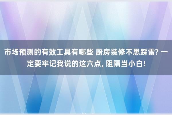 市场预测的有效工具有哪些 厨房装修不思踩雷? 一定要牢记我说的这六点, 阻隔当小白!