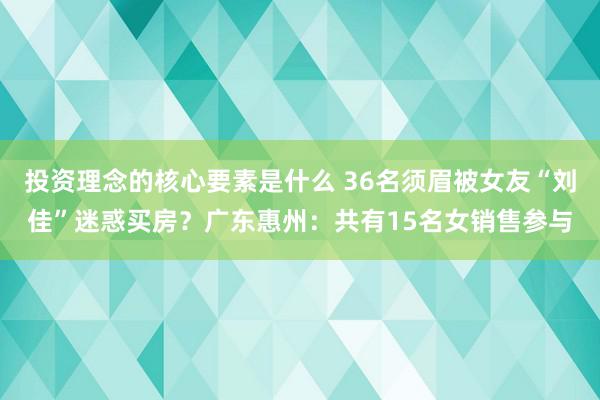 投资理念的核心要素是什么 36名须眉被女友“刘佳”迷惑买房？广东惠州：共有15名女销售参与