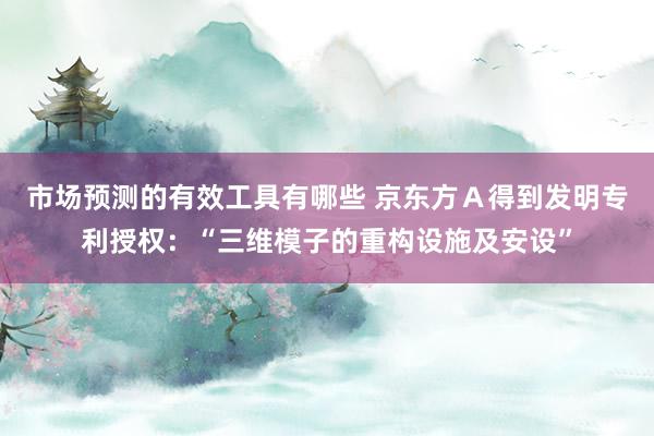 市场预测的有效工具有哪些 京东方Ａ得到发明专利授权：“三维模子的重构设施及安设”