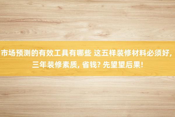 市场预测的有效工具有哪些 这五样装修材料必须好, 三年装修素质, 省钱? 先望望后果!