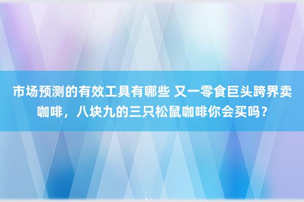 市场预测的有效工具有哪些 又一零食巨头跨界卖咖啡，八块九的三只松鼠咖啡你会买吗？