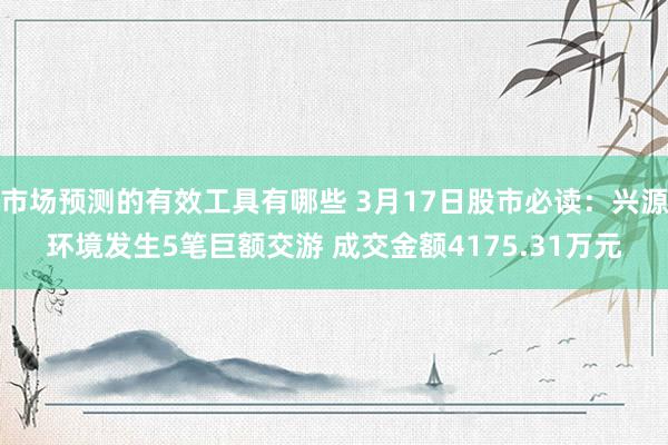 市场预测的有效工具有哪些 3月17日股市必读：兴源环境发生5笔巨额交游 成交金额4175.31万元