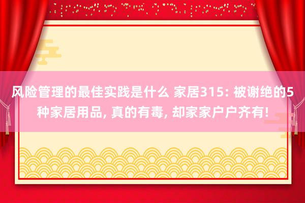 风险管理的最佳实践是什么 家居315: 被谢绝的5种家居用品, 真的有毒, 却家家户户齐有!