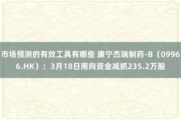 市场预测的有效工具有哪些 康宁杰瑞制药-B（09966.HK）：3月18日南向资金减抓235.2万股